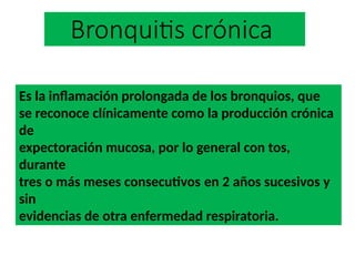 Bronquitis crónica
Es la inflamación prolongada de los bronquios, que
se reconoce clínicamente como la producción crónica
de
expectoración mucosa, por lo general con tos,
durante
tres o más meses consecutivos en 2 años sucesivos y
sin
evidencias de otra enfermedad respiratoria.
 