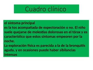 Cuadro clínico
el síntoma principal
es la tos acompañada de expectoración o no. El niño
suele quejarse de molestias dolorosas en el tórax y es
característico que estos síntomas empeoren por la
noche.
La exploración física es parecida a la de la bronquitis
aguda, y en ocasiones puede haber sibilancias
intensas
 