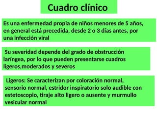 Cuadro clínico
Es una enfermedad propia de niños menores de 5 años,
en general está precedida, desde 2 o 3 días antes, por
una infección viral
Su severidad depende del grado de obstrucción
laríngea, por lo que pueden presentarse cuadros
ligeros,moderados y severos
Ligeros: Se caracterizan por coloración normal,
sensorio normal, estridor inspiratorio solo audible con
estetoscopio, tiraje alto ligero o ausente y murmullo
vesicular normal
 