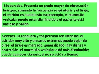 Moderados. Presenta un grado mayor de obstrucción
laríngea, aumenta la frecuencia respiratoria y el tiraje,
el estridor es audible sin estetoscopio, el murmullo
vesicular puede estar disminuido y el paciente está
ansioso y pálido.
Severos. La ronquera y tos perruna son intensas, el
estridor muy alto y en casos extremos puede dejar de
oírse, el tiraje es marcado, generalizado, hay disnea y
postración, el murmullo vesicular está más disminuido;
puede aparecer cianosis, si no se actúa a tiempo
 