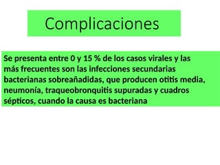 Complicaciones
Se presenta entre 0 y 15 % de los casos virales y las
más frecuentes son las infecciones secundarias
bacterianas sobreañadidas, que producen otitis media,
neumonía, traqueobronquitis supuradas y cuadros
sépticos, cuando la causa es bacteriana
 