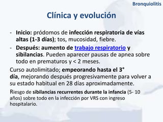 Bronquiolitis

                Clínica y evolución
- Inicio: pródomos de infección respiratoria de vías
   altas (1-3 días); tos, mucosidad, fiebre.
- Después: aumento de trabajo respiratorio y
   sibilancias. Pueden aparecer pausas de apnea sobre
   todo en prematuros y < 2 meses.
Curso autolimitado; empeorando hasta el 3°
día, mejorando después progresivamente para volver a
su estado habitual en 28 días aproximadamente.
Riesgo de sibilancias recurrentes durante la infancia (5- 10
años) sobre todo en la infección por VRS con ingreso
hospitalario.
 