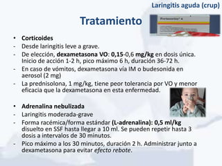 Laringitis aguda (crup)

                       Tratamiento
• Corticoides
- Desde laringitis leve a grave.
- De elección, dexametasona VO: 0,15-0,6 mg/kg en dosis única.
  Inicio de acción 1-2 h, pico máximo 6 h, duración 36-72 h.
- En caso de vómitos, dexametasona vía IM o budesonida en
  aerosol (2 mg)
- La prednisolona, 1 mg/kg, tiene peor tolerancia por VO y menor
  eficacia que la dexametasona en esta enfermedad.

• Adrenalina nebulizada
- Laringitis moderada-grave
- Forma racémica/forma estándar (L-adrenalina): 0,5 ml/kg
  disuelto en SSF hasta llegar a 10 ml. Se pueden repetir hasta 3
  dosis a intervalos de 30 minutos.
- Pico máximo a los 30 minutos, duración 2 h. Administrar junto a
  dexametasona para evitar efecto rebote.
 