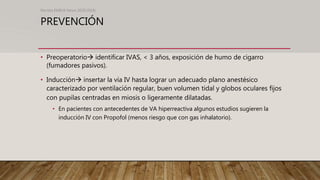 PREVENCIÓN
• Preoperatorio identificar IVAS, < 3 años, exposición de humo de cigarro
(fumadores pasivos).
• Inducción insertar la vía IV hasta lograr un adecuado plano anestésico
caracterizado por ventilación regular, buen volumen tidal y globos oculares fijos
con pupilas centradas en miosis o ligeramente dilatadas.
• En pacientes con antecedentes de VA hiperreactiva algunos estudios sugieren la
inducción IV con Propofol (menos riesgo que con gas inhalatorio).
Revista EMIVA News 2020;20(4)
 