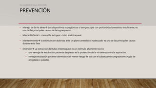 PREVENCIÓN
• Manejo de la vía aérea Los dispositivos supraglóticos o laringoscopía con profundidad anestésica insuficiente, es
una de las principales causas de laringoespasmo.
• Mascarilla facial > mascarilla laríngea > tubo endotraqueal.
• Mantenimiento la estimulación dolorosa ante un plano anestésico inadecuado es una de las principales causas
durante esta fase.
• Emersión La extracción del tubo endotraqueal es un estímulo altamente nocivo
• una ventaja de extubación paciente despierto es la protección de la vía aérea contra la aspiración.
• ventaja extubación paciente dormido es el menor riesgo de tos con el subsecuente sangrado en cirugía de
amígdalas o paladas.
Revista EMIVA News 2020;20(4)
 