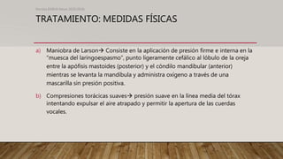 TRATAMIENTO: MEDIDAS FÍSICAS
a) Maniobra de Larson Consiste en la aplicación de presión firme e interna en la
“muesca del laringoespasmo”, punto ligeramente cefálico al lóbulo de la oreja
entre la apófisis mastoides (posterior) y el cóndilo mandibular (anterior)
mientras se levanta la mandíbula y administra oxígeno a través de una
mascarilla sin presión positiva.
b) Compresiones torácicas suaves presión suave en la línea media del tórax
intentando expulsar el aire atrapado y permitir la apertura de las cuerdas
vocales.
Revista EMIVA News 2020;20(4)
 