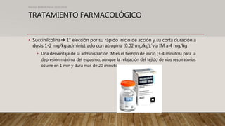TRATAMIENTO FARMACOLÓGICO
• Succinilcolina 1° elección por su rápido inicio de acción y su corta duración a
dosis 1-2 mg/kg administrado con atropina (0.02 mg/kg);´vía IM a 4 mg/kg
• Una desventaja de la administración IM es el tiempo de inicio (3-4 minutos) para la
depresión máxima del espasmo, aunque la relajación del tejido de vías respiratorias
ocurre en 1 min y dura más de 20 minutos.
Revista EMIVA News 2020;20(4)
 