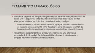 TRATAMIENTO FARMACOLÓGICO
• Propofol deprime los reflejos y relaja los tejidos de la vía aérea; rápido inicio de
acción (30-45 segundos) y rápido aclaramiento además de que evita efectos
adversos asociados a succinilcolina como bradicardia y mialgias.
• Un estudio evaluó la eficacia de dosis bajas (0.8 mg/kg) al utilizarlo posterior al retiro
de mascarilla laríngea, en SpO2 <85% se observó alivio del espasmo en el 76% de
los pacientes, el resto requirió administración de succinilcolina e intubación traqueal.
• Relajantes no despolarizantes El rocuronio representa una alternativa
apropiada; (0.3-1.2 mg/kg). Existe la posibilidad de revertir rápidamente el
bloqueo neuromuscular utilizando sugamadex.
Revista EMIVA News 2020;20(4)
 