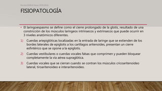 FISIOPATOLOGÍA
• El laringoespasmo se define como el cierre prolongado de la glotis, resultado de una
constricción de los músculos laríngeos intrínsecos y extrínsecos que puede ocurrir en
3 niveles anatómicos diferentes.
1) Cuerdas ariepiglóticas localizadas en la entrada de laringe que se extienden de los
bordes laterales de epiglotis a los cartílagos aritenoides, presentan un cierre
esfintérico que se opone a la epiglotis.
2) Cuerdas vestibulares o cuerdas vocales falsas que comprimen y pueden bloquear
completamente la vía aérea supraglótica.
3) Cuerdas vocales que se cierran cuando se contran los músculos cricoaritenoideo
lateral, tiroaritenoideo e interaritenoideo.
Revista EMIVA News 2020;20(4)
 