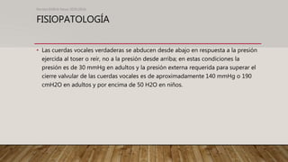 FISIOPATOLOGÍA
• Las cuerdas vocales verdaderas se abducen desde abajo en respuesta a la presión
ejercida al toser o reír, no a la presión desde arriba; en estas condiciones la
presión es de 30 mmHg en adultos y la presión externa requerida para superar el
cierre valvular de las cuerdas vocales es de aproximadamente 140 mmHg o 190
cmH2O en adultos y por encima de 50 H2O en niños.
Revista EMIVA News 2020;20(4)
 