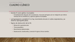 CUADRO CLÍNICO
• Estridor cierre glótico incompleto
• Inmediatamente después de la extubación, músculos laríngeos aún en relajación por efecto
residual de los anestésicos y apertura glótica incompleta.
• Laringoespasmo completo no hay movimiento de aire ni ruidos respiratorios y se
observa capnografía plana.
• Signos de obstrucción de la VA:
• Retracción supraclavicular
• Tórax paradójico
• Movimientos abdominales
• Desaturación, bradicardia y cianosis signos clínicos tardíos
Revista EMIVA News 2020;20(4)
 
