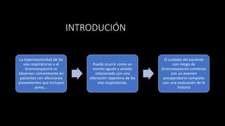 INTRODUCIÓN
La hiperreactividad de las
vías respiratorias y el
broncoespasmo se
observan comúnmente en
pacientes con afecciones
preexistentes que incluyen
asma….
Puede ocurrir como un
evento agudo y aislado
relacionado con una
alteración repentina de las
vías respiratorias.
El cuidado del paciente
con riesgo de
broncoespasmo comienza
con un examen
preoperatorio completo
con una evaluación de la
historia
 
