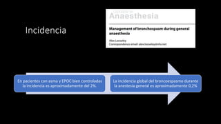 Incidencia
En pacientes con asma y EPOC bien controladas
la incidencia es aproximadamente del 2%.
La incidencia global del broncoespasmo durante
la anestesia general es aproximadamente 0,2%
 