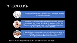 INTRODUCCIÓN
Es uno de las complicaciones respiratorias más frecuentes durante
la anestesia pediátrica.
Un reciente estudio de cohorte multicéntrico europeo de niños
sometidos a cirugía electiva (ensayo APRICOT) encontró una tasa
alta de eventos críticos graves durante el período perioperatorio
(5,2%), el laringoespasmo fue del 3,1%.
La tasa de incidencia puede aumentar considerablemente, si no se
toman medidas preventivas en los pacientes con alto riesgo (tipo
de cirugía y características de los pacientes)
Michelet D, et al. BMJ Stel 2019;5:161–166. doi:10.1136/bmjstel-2018-000364
 
