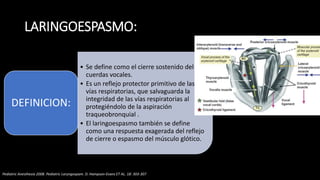 LARINGOESPASMO:
• Se define como el cierre sostenido del
cuerdas vocales.
• Es un reflejo protector primitivo de las
vías respiratorias, que salvaguarda la
integridad de las vías respiratorias al
protegiéndolo de la aspiración
traqueobronquial .
• El laringoespasmo también se define
como una respuesta exagerada del reflejo
de cierre o espasmo del músculo glótico.
DEFINICION:
Pediatric Anesthesia 2008. Pediatric Laryngospam. D. Hampson-Evans ET AL. 18: 303-307
 