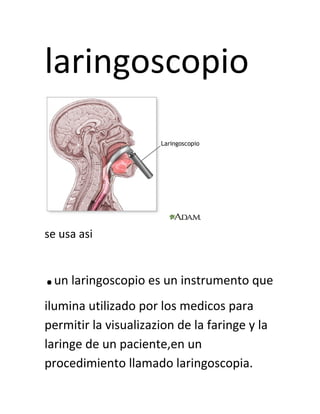 laringoscopio
se usa asi
.un laringoscopio es un instrumento que
ilumina utilizado por los medicos para
permitir la visualizazion de la faringe y la
laringe de un paciente,en un
procedimiento llamado laringoscopia.
 