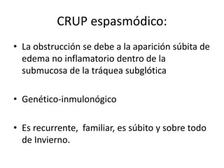 CRUP espasmódico:
• La obstrucción se debe a la aparición súbita de
edema no inflamatorio dentro de la
submucosa de la tráquea subglótica
• Genético-inmulonógico
• Es recurrente, familiar, es súbito y sobre todo
de Invierno.
 