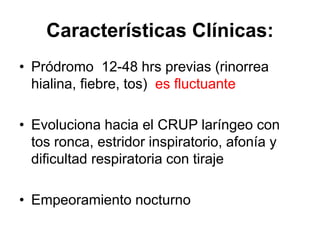 Características Clínicas:
• Pródromo 12-48 hrs previas (rinorrea
hialina, fiebre, tos) es fluctuante
• Evoluciona hacia el CRUP laríngeo con
tos ronca, estridor inspiratorio, afonía y
dificultad respiratoria con tiraje
• Empeoramiento nocturno
 