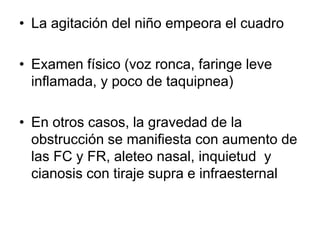 • La agitación del niño empeora el cuadro
• Examen físico (voz ronca, faringe leve
inflamada, y poco de taquipnea)
• En otros casos, la gravedad de la
obstrucción se manifiesta con aumento de
las FC y FR, aleteo nasal, inquietud y
cianosis con tiraje supra e infraesternal
 