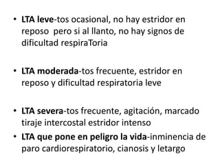 • LTA leve-tos ocasional, no hay estridor en
reposo pero si al llanto, no hay signos de
dificultad respiraToria
• LTA moderada-tos frecuente, estridor en
reposo y dificultad respiratoria leve
• LTA severa-tos frecuente, agitación, marcado
tiraje intercostal estridor intenso
• LTA que pone en peligro la vida-inminencia de
paro cardiorespiratorio, cianosis y letargo
 