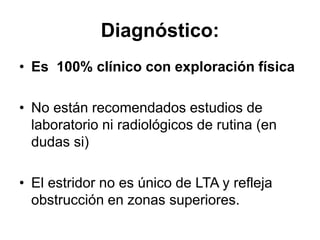 Diagnóstico:
• Es 100% clínico con exploración física
• No están recomendados estudios de
laboratorio ni radiológicos de rutina (en
dudas si)
• El estridor no es único de LTA y refleja
obstrucción en zonas superiores.
 