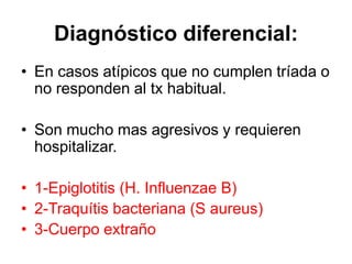 Diagnóstico diferencial:
• En casos atípicos que no cumplen tríada o
no responden al tx habitual.
• Son mucho mas agresivos y requieren
hospitalizar.
• 1-Epiglotitis (H. Influenzae B)
• 2-Traquítis bacteriana (S aureus)
• 3-Cuerpo extraño
 