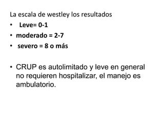 La escala de westley los resultados
• Leve= 0-1
• moderado = 2-7
• severo = 8 o más
• CRUP es autolimitado y leve en general
no requieren hospitalizar, el manejo es
ambulatorio.
 