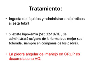 Tratamiento:
• Ingesta de líquidos y administrar antipiréticos
si está febril
• Si existe hipoxemia (Sat O2< 92%) , se
administrará oxígeno de la forma que mejor sea
tolerada, siempre en compañía de los padres.
• La piedra angular del manejo en CRUP es
dexametasona VO.
 