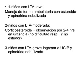 • 1-niños con LTA-leve:
Manejo de forma ambulatoria con esteroide
y epinefrina nebulizada
2-niños con LTA-moderada:
Corticoesteroide + observación por 2-4 hrs
en urgencia (no dificultad resp. Y no
estridor)
3-niños con LTA-grave-ingresar a UCIP y
epinefrina nebulizada
 