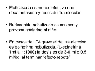 • Fluticasona es menos efectiva que
dexametasona y no es de 1ra elección.
• Budesonida nebulizada es costosa y
provoca ansiedad al niño
• En casos de LTA grave el de 1ra elección
es epinefrina nebulizada. (L-epinefrina
1ml al 1:1000) la dosis es de 3-6 ml o 0.5
ml/kg, al terminar “efecto rebote”
 