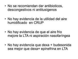 • No se recomiendan dar antibioticos,
descongestivos ni antitusígenos
• No hay evidencia de la utilidad del aire
humidificado en CRUP
• No hay evidencia de que el aire frio
mejore la LTA ni aspiración nasofaríngea
• No hay evidencia que dexa + budesonida
sea mejor que dexa+ epinefrina en LTA
 