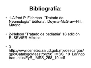 Bibliografía:
• 1-Alfred P. Fishman “Tratado de
Neumología” Editorial: Doyma-McGraw-Hill.
Madrid
• 2-Nelson “Tratado de pediatria” 18 edición
ELSEVIER México
• 3-
http://www.cenetec.salud.gob.mx/descargas/
gpc/CatalogoMaestro/258_IMSS_10_Laringo
traqueitis/EyR_IMSS_258_10.pdf
 