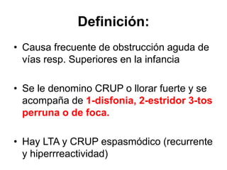 Definición:
• Causa frecuente de obstrucción aguda de
vías resp. Superiores en la infancia
• Se le denomino CRUP o llorar fuerte y se
acompaña de 1-disfonia, 2-estridor 3-tos
perruna o de foca.
• Hay LTA y CRUP espasmódico (recurrente
y hiperrreactividad)
 
