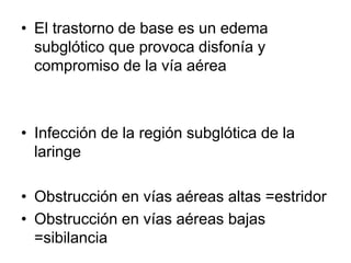 • El trastorno de base es un edema
subglótico que provoca disfonía y
compromiso de la vía aérea
• Infección de la región subglótica de la
laringe
• Obstrucción en vías aéreas altas =estridor
• Obstrucción en vías aéreas bajas
=sibilancia
 