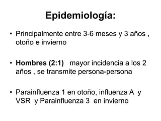 Epidemiología:
• Principalmente entre 3-6 meses y 3 años ,
otoño e invierno
• Hombres (2:1) mayor incidencia a los 2
años , se transmite persona-persona
• Parainfluenza 1 en otoño, influenza A y
VSR y Parainfluenza 3 en invierno
 