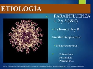 ETIOLOGÍA
• PARAINFLUENZA
1, 2 y 3 (65%)
• Influenza A y B
• Sincitial Respiratorio
• Metapneumovirus
• Enterovirus,
Sarampión,
Parotiditis…
Guía de Práctica Clínica IMSS 258: Diagnóstico y Manejo de Laringotraqueitis Aguda en Pacientes Mayores de 3 Meses Hasta 15 Años deEdad.
 