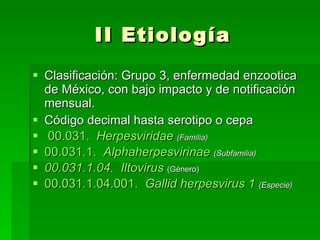 II Etiología Clasificación: Grupo 3, enfermedad enzootica de México, con bajo impacto y de notificación mensual. Código decimal hasta serotipo o cepa   00.031.    Herpesviridae   (Familia) 00.031.1.    Alphaherpesvirinae   (Subfamilia) 00.031.1.04.    Iltovirus   (Género) 00.031.1.04.001.    Gallid   herpesvirus  1   (Especie) 