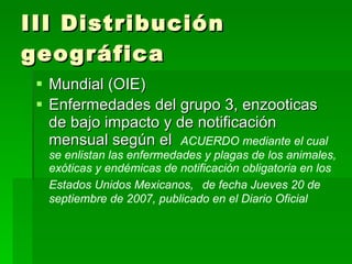 III Distribución geográfica Mundial (OIE) Enfermedades del grupo 3, enzooticas de bajo impacto y de notificación mensual según el  ACUERDO mediante el cual se enlistan las enfermedades y plagas de los animales, exóticas y endémicas de notificación obligatoria en los Estados Unidos Mexicanos,   de fecha Jueves 20 de septiembre de 2007, publicado en el Diario Oficial 