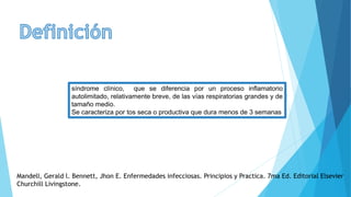 síndrome clínico, que se diferencia por un proceso inflamatorio
autolimitado, relativamente breve, de las vías respiratorias grandes y de
tamaño medio.
Se caracteriza por tos seca o productiva que dura menos de 3 semanas
Mandell, Gerald l. Bennett, Jhon E. Enfermedades infecciosas. Principios y Practica. 7ma Ed. Editorial Elsevier
Churchill Livingstone.
 