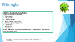 ≥90% son de etiología no bacteriana
 Tracto respiratorio inferior:
 influenza A,
 influenza B
 parainfluenza 3
 virus sincitial respiratorio
 tracto respiratorio superior
 Coronavirus
 Adenovirus
 rinovirus.
 10% bactérias : Mycoplasma pneumoniae, Chlamydophila pneumoniae
y Bordetella pertussis
GPC Diagnóstico y Tratamiento Oportuno de la BRONQUITIS AGUDA NO COMPLICADA en el
Paciente Adulto
 