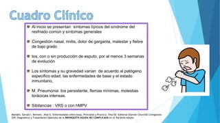 Al inicio se presentan síntomas típicos del síndrome del
resfriado común y síntomas generales
Congestión nasal, rinitis, dolor de garganta, malestar y fiebre
de bajo grado
tos, con o sin producción de esputo, por al menos 3 semanas
de evolución
Los síntomas y su gravedad varían de acuerdo al patógeno
especifico edad, las enfermedades de base y el estado
inmunitario,
M. Pneumonia: tos persistente, flemas mínimas, molestias
torácicas intensas.
Sibilancias : VRS o con hMPV
Mandell, Gerald l. Bennett, Jhon E. Enfermedades infecciosas. Principios y Practica. 7ma Ed. Editorial Elsevier Churchill Livingstone.
GPC Diagnóstico y Tratamiento Oportuno de la BRONQUITIS AGUDA NO COMPLICADA en el Paciente Adulto
 