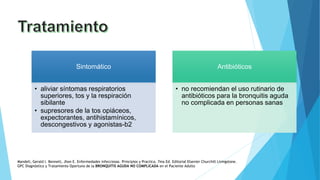 Sintomático
• aliviar síntomas respiratorios
superiores, tos y la respiración
sibilante
• supresores de la tos opiáceos,
expectorantes, antihistamínicos,
descongestivos y agonistas-b2
Antibióticos
• no recomiendan el uso rutinario de
antibióticos para la bronquitis aguda
no complicada en personas sanas
Mandell, Gerald l. Bennett, Jhon E. Enfermedades infecciosas. Principios y Practica. 7ma Ed. Editorial Elsevier Churchill Livingstone.
GPC Diagnóstico y Tratamiento Oportuno de la BRONQUITIS AGUDA NO COMPLICADA en el Paciente Adulto
 