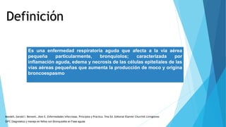 Definición
Es una enfermedad respiratoria aguda que afecta a la vía aérea
pequeña particularmente, bronquiolos; caracterizada por
inflamación aguda, edema y necrosis de las células epiteliales de las
vías aéreas pequeñas que aumenta la producción de moco y origina
broncoespasmo
GPC Diagnóstico y manejo en Niños con Bronquiolitis en Fase aguda
Mandell, Gerald l. Bennett, Jhon E. Enfermedades infecciosas. Principios y Practica. 7ma Ed. Editorial Elsevier Churchill Livingstone.
 