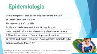 Climas templados: pico en Invierno. noviembre a marzo
Se presenta en niños < 2 años
Mas frecuente 1 año de vida
Incidencia máxima entre el 1 y el 10 mes de edad
casos hospitalizados entre el segundo y el quinto mes de edad.
1-3% de los lactantes < 12 meses ingresan al hospital
La mortalidad es mas frecuente < 1año (primeros meses de vida)
Proporción Niños- Niñas 1.5:1
GPC Diagnóstico y manejo en Niños con Bronquiolitis en Fase aguda
Mandell, Gerald l. Bennett, Jhon E. Enfermedades infecciosas. Principios y Practica. 7ma Ed. Editorial Elsevier Churchill Livingstone.
 