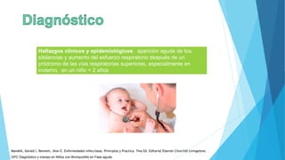 Hallazgos clínicos y epidemiológicos: aparición aguda de tos,
sibilancias y aumento del esfuerzo respiratorio después de un
pródromo de las vías respiratorias superiores, especialmente en
invierno, en un niño < 2 años
GPC Diagnóstico y manejo en Niños con Bronquiolitis en Fase aguda
Mandell, Gerald l. Bennett, Jhon E. Enfermedades infecciosas. Principios y Practica. 7ma Ed. Editorial Elsevier Churchill Livingstone.
 