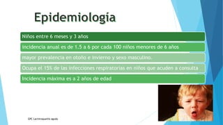Niños entre 6 meses y 3 años
incidencia anual es de 1.5 a 6 por cada 100 niños menores de 6 años
mayor prevalencia en otoño e invierno y sexo masculino.
Ocupa el 15% de las infecciones respiratorias en niños que acuden a consulta
Incidencia máxima es a 2 años de edad
GPC Larintraqueitis aguda
 