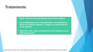  SpO2 < 90% de forma persistente: administrar oxigeno
 broncodilatadores, los corticosteroides y los antibióticos.
tienen una eficacia desigual, y ninguno se recomienda de
forma habitual
 Ribavirina. Solo debe considerarse en los lactantes con la
enfermedad grave
Mandell, Gerald l. Bennett, Jhon E. Enfermedades infecciosas. Principios y Practica. 7ma Ed. Editorial Elsevier Churchill Livingstone.
 
