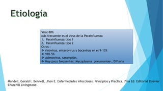 Viral 80%
Más frecuente es el virus de la Parainfluenza
1. Parainfluenza tipo 1
2. Parainfluenza tipo 2
Otros :
 rinovirus, enterovirus y bocavirus en el 9–13%
 VRS 5%
 Adenovirus, sarampión,
 Muy poco frecuentes: Mycoplasma pneumoniae , Difteria
Mandell, Gerald l. Bennett, Jhon E. Enfermedades infecciosas. Principios y Practica. 7ma Ed. Editorial Elsevier
Churchill Livingstone.
 