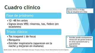 Fase de pródromo
•12- 48 hrs antes
•Signos leves VRS: rinorrea, tos, fiebre (en
ocasiones)
Triada clásica:
•Tos traqueal ( de foca)
•Ronquera
•Estridor inspiratorio (aparecen en la
noche y mejoran en mañana)
• Estridor puede acompañarse
retracción de pared torácica
en área supraclavicular y
supraesternal
• Taquipnea
Curso clínico 3-4 días
Tos se resuelve en 2 días
Mandell, Gerald l. Bennett, Jhon E. Enfermedades infecciosas. Principios y Practica. 7ma Ed. Editorial Elsevier Churchill Livingstone.
 