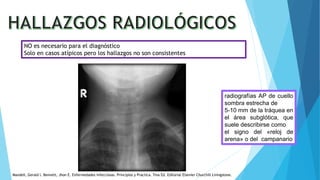 NO es necesario para el diagnóstico
Solo en casos atípicos pero los hallazgos no son consistentes
radiografías AP de cuello
sombra estrecha de
5-10 mm de la tráquea en
el área subglótica, que
suele describirse como
el signo del «reloj de
arena» o del campanario
Mandell, Gerald l. Bennett, Jhon E. Enfermedades infecciosas. Principios y Practica. 7ma Ed. Editorial Elsevier Churchill Livingstone.
 